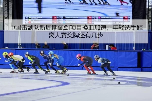 中国击剑队新周期佩剑项目换血加速，年轻选手距离大赛奖牌还有几步