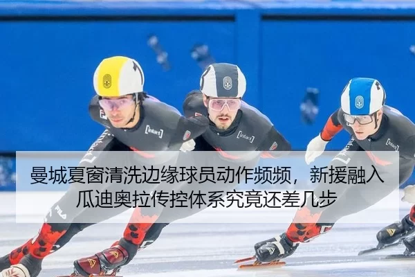 曼城夏窗清洗边缘球员动作频频，新援融入瓜迪奥拉传控体系究竟还差几步
